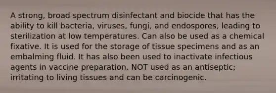 A strong, broad spectrum disinfectant and biocide that has the ability to kill bacteria, viruses, fungi, and endospores, leading to sterilization at low temperatures. Can also be used as a chemical fixative. It is used for the storage of tissue specimens and as an embalming fluid. It has also been used to inactivate infectious agents in vaccine preparation. NOT used as an antiseptic; irritating to living tissues and can be carcinogenic.