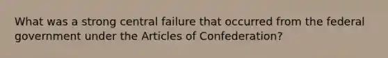 What was a strong central failure that occurred from the federal government under the Articles of Confederation?