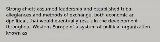 Strong chiefs assumed leadership and established tribal allegiances and methods of exchange, both economic an dpolitical, that would eventually result in the development throughout Western Europe of a system of political organization known as