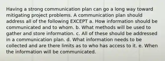 Having a strong communication plan can go a long way toward mitigating project problems. A communication plan should address all of the following EXCEPT a. How information should be communicated and to whom. b. What methods will be used to gather and store information. c. All of these should be addressed in a communication plan. d. What information needs to be collected and are there limits as to who has access to it. e. When the information will be communicated.