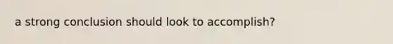 a strong conclusion should look to accomplish?