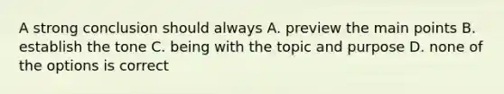 A strong conclusion should always A. preview the main points B. establish the tone C. being with the topic and purpose D. none of the options is correct