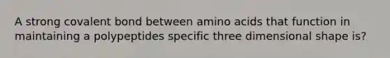 A strong covalent bond between amino acids that function in maintaining a polypeptides specific three dimensional shape is?