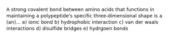 A strong covalent bond between amino acids that functions in maintaining a polypeptide's specific three-dimensional shape is a (an)... a) ionic bond b) hydrophobic interaction c) van der waals interactions d) disulfide bridges e) hydrgoen bonds