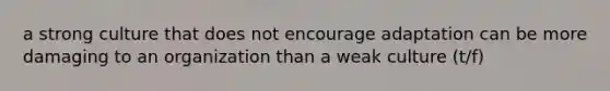 a strong culture that does not encourage adaptation can be more damaging to an organization than a weak culture (t/f)