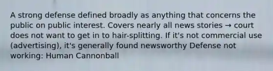 A strong defense defined broadly as anything that concerns the public on public interest. Covers nearly all news stories → court does not want to get in to hair-splitting. If it's not commercial use (advertising), it's generally found newsworthy Defense not working: Human Cannonball