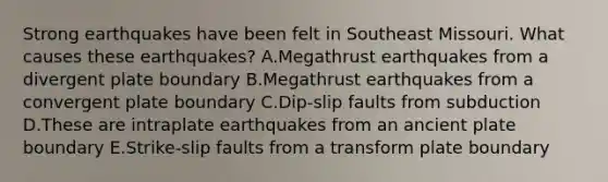 Strong earthquakes have been felt in Southeast Missouri. What causes these earthquakes? A.Megathrust earthquakes from a divergent plate boundary B.Megathrust earthquakes from a convergent plate boundary C.Dip-slip faults from subduction D.These are intraplate earthquakes from an ancient plate boundary E.Strike-slip faults from a transform plate boundary