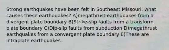 Strong earthquakes have been felt in Southeast Missouri, what causes these earthquakes? A)megathrust earthquakes from a divergent plate boundary B)Strike-slip faults from a transform plate boundary C)Dip-slip faults from subduction D)megathrust earthquakes from a convergent plate boundary E)These are intraplate earthquakes.