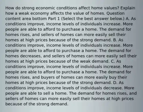 How do strong economic conditions affect home​ values? Explain how a weak economy affects the value of homes. Question content area bottom Part 1 ​(Select the best answer​ below.) A. As conditions​ improve, income levels of individuals increase. More people are able to afford to purchase a home. The demand for homes​ rises, and sellers of homes can more easily sell their homes at high prices because of the strong demand. B. As conditions​ improve, income levels of individuals increase. More people are able to afford to purchase a home. The demand for homes​ decreases, and sellers of homes can more easily sell their homes at high prices because of the weak demand. C. As conditions​ improve, income levels of individuals increase. More people are able to afford to purchase a home. The demand for homes​ rises, and buyers of homes can more easily buy their homes at high prices because of the strong demand. D. As conditions​ improve, income levels of individuals decrease. More people are able to sell a home. The demand for homes​ rises, and sellers of homes can more easily sell their homes at high prices because of the strong demand.