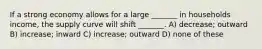 If a strong economy allows for a large _______ in households income, the supply curve will shift _______. A) decrease; outward B) increase; inward C) increase; outward D) none of these