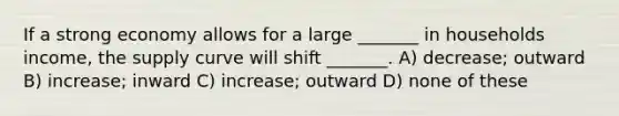 If a strong economy allows for a large _______ in households income, the supply curve will shift _______. A) decrease; outward B) increase; inward C) increase; outward D) none of these