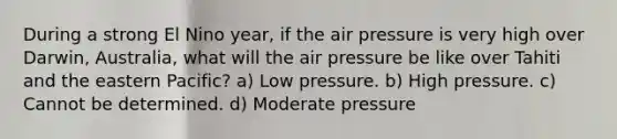 During a strong El Nino year, if the air pressure is very high over Darwin, Australia, what will the air pressure be like over Tahiti and the eastern Pacific? a) Low pressure. b) High pressure. c) Cannot be determined. d) Moderate pressure