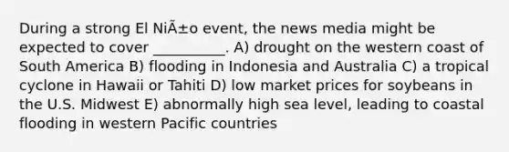 During a strong El NiÃ±o event, the news media might be expected to cover __________. A) drought on the western coast of South America B) flooding in Indonesia and Australia C) a tropical cyclone in Hawaii or Tahiti D) low market prices for soybeans in the U.S. Midwest E) abnormally high sea level, leading to coastal flooding in western Pacific countries