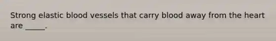 Strong elastic blood vessels that carry blood away from the heart are _____.