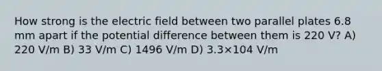 How strong is the electric field between two parallel plates 6.8 mm apart if the potential difference between them is 220 V? A) 220 V/m B) 33 V/m C) 1496 V/m D) 3.3×104 V/m