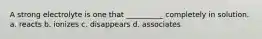 A strong electrolyte is one that __________ completely in solution. a. reacts b. ionizes c. disappears d. associates