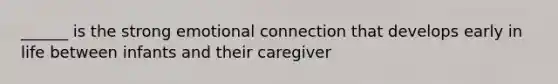 ______ is the strong emotional connection that develops early in life between infants and their caregiver