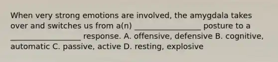 When very strong emotions are involved, the amygdala takes over and switches us from a(n) _________________ posture to a __________________ response. A. offensive, defensive B. cognitive, automatic C. passive, active D. resting, explosive