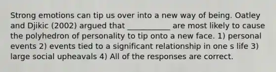 Strong emotions can tip us over into a new way of being. Oatley and Djikic (2002) argued that ___________ are most likely to cause the polyhedron of personality to tip onto a new face. 1) personal events 2) events tied to a significant relationship in one s life 3) large social upheavals 4) All of the responses are correct.