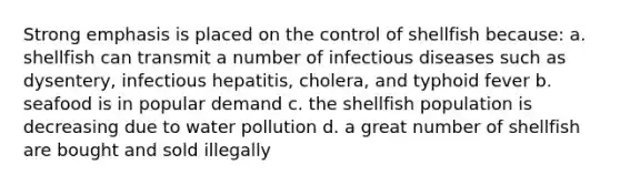 Strong emphasis is placed on the control of shellfish because: a. shellfish can transmit a number of infectious diseases such as dysentery, infectious hepatitis, cholera, and typhoid fever b. seafood is in popular demand c. the shellfish population is decreasing due to water pollution d. a great number of shellfish are bought and sold illegally