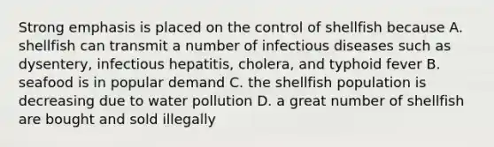 Strong emphasis is placed on the control of shellfish because A. shellfish can transmit a number of infectious diseases such as dysentery, infectious hepatitis, cholera, and typhoid fever B. seafood is in popular demand C. the shellfish population is decreasing due to water pollution D. a great number of shellfish are bought and sold illegally