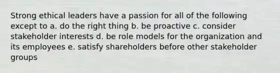 Strong ethical leaders have a passion for all of the following except to a. do the right thing b. be proactive c. consider stakeholder interests d. be role models for the organization and its employees e. satisfy shareholders before other stakeholder groups