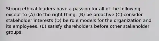 Strong ethical leaders have a passion for all of the following except to (A) do the right thing. (B) be proactive (C) consider stakeholder interests (D) be role models for the organization and its employees. (E) satisfy shareholders before other stakeholder groups.