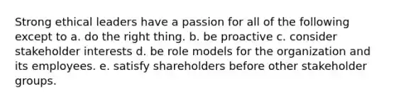 Strong ethical leaders have a passion for all of the following except to a. do the right thing. b. be proactive c. consider stakeholder interests d. be role models for the organization and its employees. e. satisfy shareholders before other stakeholder groups.