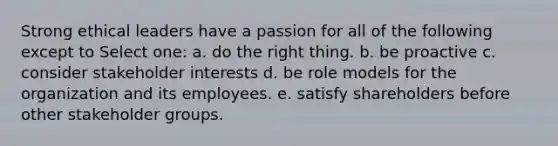 Strong ethical leaders have a passion for all of the following except to Select one: a. do the right thing. b. be proactive c. consider stakeholder interests d. be role models for the organization and its employees. e. satisfy shareholders before other stakeholder groups.