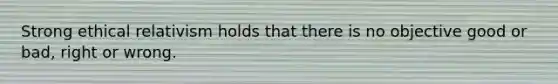 Strong ethical relativism holds that there is no objective good or bad, right or wrong.