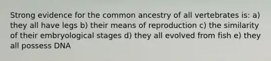 Strong evidence for the common ancestry of all vertebrates is: a) they all have legs b) their means of reproduction c) the similarity of their embryological stages d) they all evolved from fish e) they all possess DNA