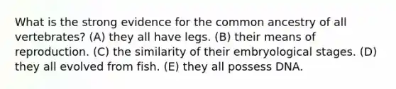 What is the strong evidence for the common ancestry of all vertebrates? (A) they all have legs. (B) their means of reproduction. (C) the similarity of their embryological stages. (D) they all evolved from fish. (E) they all possess DNA.