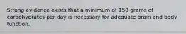 Strong evidence exists that a minimum of 150 grams of carbohydrates per day is necessary for adequate brain and body function.