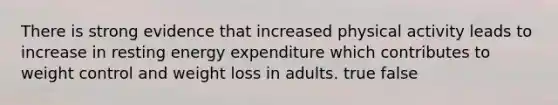 There is strong evidence that increased physical activity leads to increase in resting energy expenditure which contributes to weight control and weight loss in adults. true false