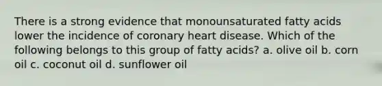 There is a strong evidence that monounsaturated fatty acids lower the incidence of coronary heart disease. Which of the following belongs to this group of fatty acids? a. olive oil b. corn oil c. coconut oil d. sunflower oil