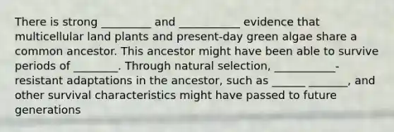 There is strong _________ and ___________ evidence that multicellular land plants and present-day green algae share a common ancestor. This ancestor might have been able to survive periods of ________. Through natural selection, ___________-resistant adaptations in the ancestor, such as ______ _______, and other survival characteristics might have passed to future generations