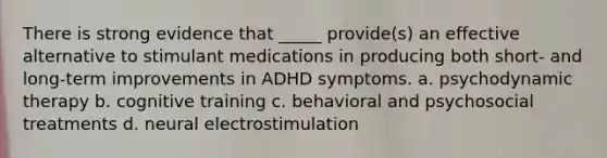 There is strong evidence that _____ provide(s) an effective alternative to stimulant medications in producing both short- and long-term improvements in ADHD symptoms. a. psychodynamic therapy b. cognitive training c. behavioral and psychosocial treatments d. neural electrostimulation