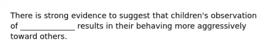 There is strong evidence to suggest that children's observation of ______________ results in their behaving more aggressively toward others.