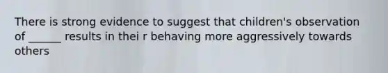 There is strong evidence to suggest that children's observation of ______ results in thei r behaving more aggressively towards others