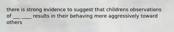 there is strong evidence to suggest that childrens observations of ___ ____ results in their behaving more aggressively toward others