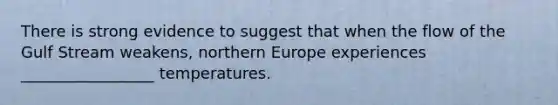 There is strong evidence to suggest that when the flow of the Gulf Stream weakens, northern Europe experiences _________________ temperatures.