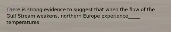 There is strong evidence to suggest that when the flow of the Gulf Stream weakens, northern Europe experience_____ temperatures