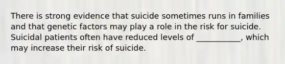 There is strong evidence that suicide sometimes runs in families and that genetic factors may play a role in the risk for suicide. Suicidal patients often have reduced levels of ___________, which may increase their risk of suicide.