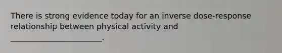 There is strong evidence today for an inverse dose-response relationship between physical activity and _______________________.