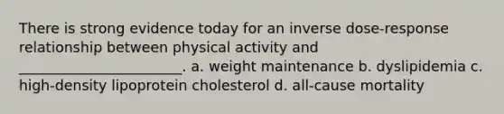 There is strong evidence today for an inverse dose-response relationship between physical activity and _______________________. a. weight maintenance b. dyslipidemia c. high-density lipoprotein cholesterol d. all-cause mortality