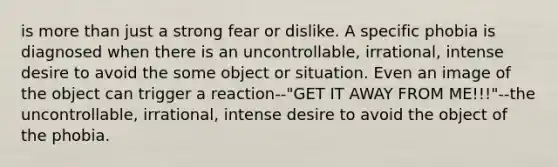 is more than just a strong fear or dislike. A specific phobia is diagnosed when there is an uncontrollable, irrational, intense desire to avoid the some object or situation. Even an image of the object can trigger a reaction--"GET IT AWAY FROM ME!!!"--the uncontrollable, irrational, intense desire to avoid the object of the phobia.