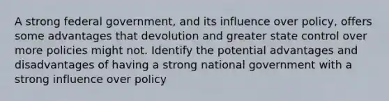 A strong federal government, and its influence over policy, offers some advantages that devolution and greater state control over more policies might not. Identify the potential advantages and disadvantages of having a strong national government with a strong influence over policy