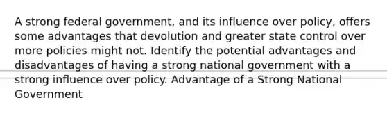 A strong federal government, and its influence over policy, offers some advantages that devolution and greater state control over more policies might not. Identify the potential advantages and disadvantages of having a strong national government with a strong influence over policy. Advantage of a Strong National Government