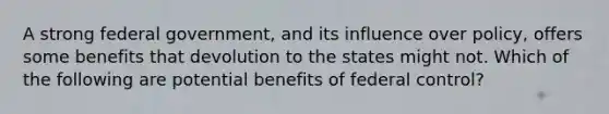 A strong federal government, and its influence over policy, offers some benefits that devolution to the states might not. Which of the following are potential benefits of federal control?