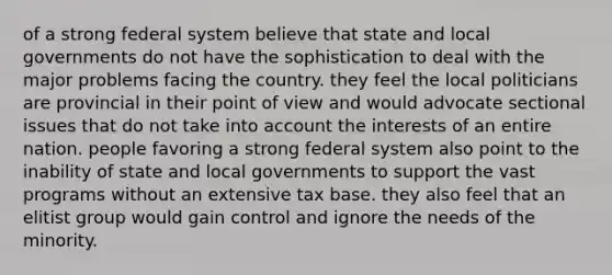 of a strong federal system believe that state and local governments do not have the sophistication to deal with the major problems facing the country. they feel the local politicians are provincial in their point of view and would advocate sectional issues that do not take into account the interests of an entire nation. people favoring a strong federal system also point to the inability of state and local governments to support the vast programs without an extensive tax base. they also feel that an elitist group would gain control and ignore the needs of the minority.